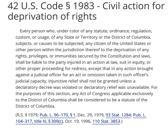 42 U.S. Code § 1983 - Civil action for deprivation of rights 

Every person who, under color of any statute, ordinance, regulation, custom, or usage, of any State or Territory or the District of Columbia, subjects, or causes to be subjected, any citizen of the United States or other person within the jurisdiction thereof to the deprivation of any rights, privileges, or immunities secured by the Constitution and laws, shall be liable to the party injured in an action at law, suit in equity, or other proper proceeding for redress, except that in any action brought against a judicial officer for an act or omission taken in such officer's judicial capacity, injunctive relief shall not be granted unless a declaratory decree was violated or declaratory relief was unavailable. For the purposes of this section, any Act of Congress applicable exclusively to the District of Columbia shall be considered to be a statute of the District of Columbia. 

(R.5.81979; Pub. L. 96-170, § 1, Dec. 29, 1979, 93 Stat. 1284; Pub. L. 104-317, title 11I, §309(c), Oct. 19, 1996, 110 Stat. 3853.)
