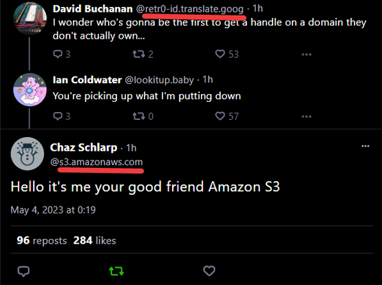 screenshot of a Bluesky post where somebody has taken the domain s3.amazonaws.com, saying "Hello it's me your good friend Amazon S3"

earlier in the thread, somebody with a domain ending with translate.goog is saying "I wonder who's gonna be the first to get a handle on a domain they don't actually own..."