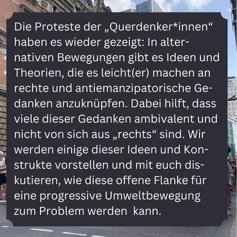 Text auf Bild: "Die Proteste der „Querdenker*innen“ haben es wieder gezeigt: In alter-nativen Bewegungen gibt es Ideen und Theorien, die es leicht(er) machen an rechte und antiemanzipatorische Gedanken anzuknüpfen. Dabei hilft, dass viele dieser Gedanken ambivalent und nicht von sich aus „rechts“ sind. Wir werden einige dieser Ideen und Konstrukte vorstellen und mit euch diskutieren, wie diese offene Flanke für eine progressive Umweltbewegung zum Problem werden  kann."
