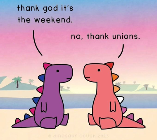 Cartoon! Two dinosaurs, one purple, one orange, sitting around on the veldt, chatting. Purple dino says THANK GOD IT’S THE WEEKEND. Orange dino replies NO, THANK UNIONS.