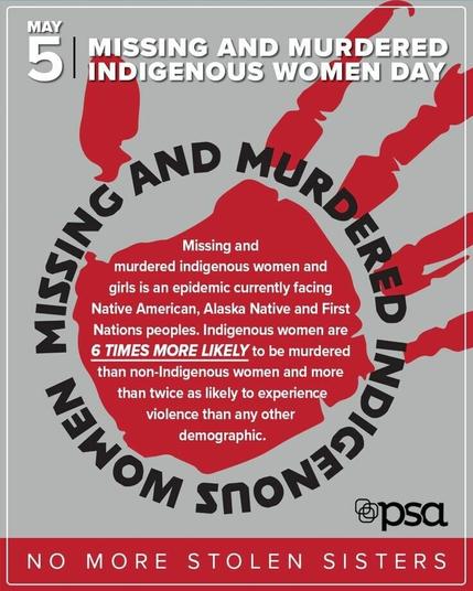 MAY 5 
MISSING AND MURDERED INDIGANOUS WOMEN DAY (MMIW) 

Missing and murdered indigenous women and girls is an epidemic currently facing Native American, Alaska Native and First Nations peoples. Indigenous women are 6 TIMES MORE LIKELY to be murdered than non-Indigenous women and more than twice as likely to experience violence than any other demographic. 

NO MORE STOLEN SISTERS