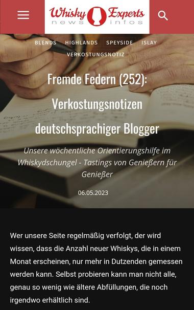 Fremde Federn (252): Verkostungsnotizen deutschsprachiger Blogger

Unsere wöchentliche Orientierungshilfe im Whiskydschungel - Tastings von Genießern für Genießer

06.05.2023

Wer unsere Seite regelmäßig verfolgt, der wird wissen, dass die Anzahl neuer Whiskys, die in einem Monat erscheinen, nur mehr in Dutzenden gemessen werden kann. Selbst probieren kann man nicht alle, genau so wenig wie ältere Abfüllungen, die noch irgendwo erhältlich sind.

Hier schlägt die Stunde der Whiskyblogger. Sie verkosten für Sie und uns, und beschreiben ihre Eindrücke anschaulich auf ihren Seiten. Und wir bieten Ihnen hier einen Platz, an dem Sie ihre Tasting Notes vorstellen können.