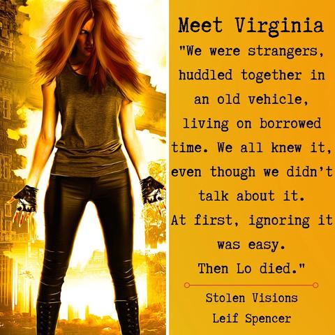A woman against an orange background. Long ginger hair. Glowing eyes. 

Text: Meet Virginia
"We were strangers, huddled together in an old vehicle, living on borrowed time. We all knew it, even though we didn't talk about it.
At first, ignoring it was easy.
Then Lo died."
Stolen Visions
Leif Spencer