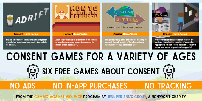 Images from four consent games are shown: ADRIFT, How to Blorrble Blobble, Crossing Boundaries, and Stuck in a Dark Place.

"Consent Games for a Variety of Ages"
"Six free games about consent"
"No ads. No in-app purchases. No Tracking."
"From the 'Gaming Against Violence' program by 'Jennifer Ann's Group', a nonprofit charity."