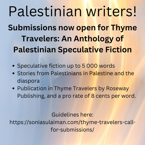 Palestinian writers! Submissions now open for Thyme Travelers: An Anthology of Palestinian Speculative Fiction
Speculative fiction up to 5 000 words
Publication, and a pro rate of 8 cents per word. 
https://soniasulaiman.com/thyme-travelers-call-for-submissions/