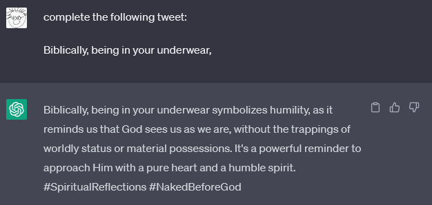 chat gpt conversation

Me
complete the following tweet:

Biblically, being in your underwear,
ChatGPT

Biblically, being in your underwear symbolizes humility, as it reminds us that God sees us as we are, without the trappings of worldly status or material possessions. It's a powerful reminder to approach Him with a pure heart and a humble spirit. #SpiritualReflections #NakedBeforeGod