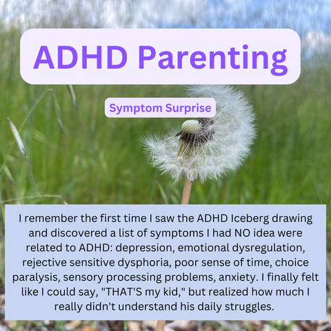Background photo of green grasses and a dandelion. Text: 

ADHD Parenting. Symptom Surprise. I remember the first time I saw the ADHD Iceberg drawing and discovered a list of symptoms I had NO idea were related to ADHD: depression, emotional dysregulation, rejective sensitive dysphoria, poor sense of time, choice paralysis, sensory processing problems, anxiety. I finally felt like I could say, "THAT'S my kid," but realized how much I really didn't understand his daily struggles.