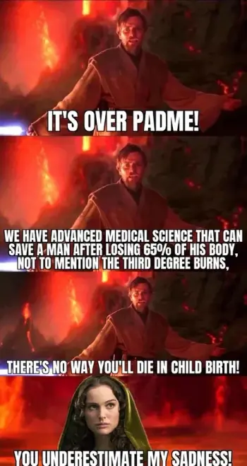 Obi-Wan Kenobi standing in front of flames and lava (having the high ground): "It's over, Padme! We have advanced medical science that can save a man after losing 65% of his body, not to mention the third degree burns. There's no way you'll die in child birth!"
Padme: "You underestimate my sadness!"