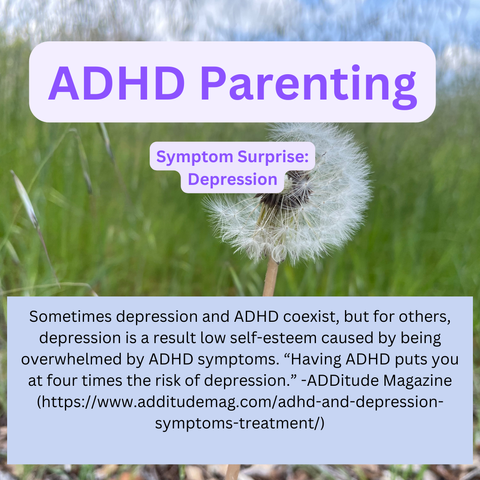 ADHD Parenting Symptom Surprise: Depression. Sometimes depression and ADHD coexist, but for others, depression is a result low self-esteem caused by being overwhelmed by ADHD symptoms. "Having ADHD puts you at four times the risk of depression." - ADDitude Magazine (https://www.additudemag.com/adhd-and-depression- symptoms-treatment/)
