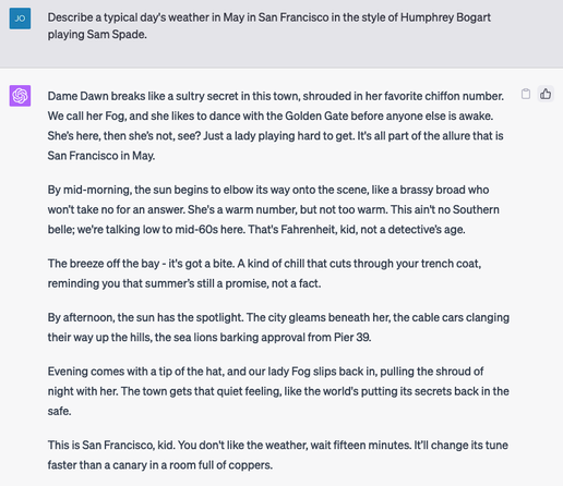Prompt:
Describe a typical day's weather in May in San Francisco in the style of Humphrey Bogart playing Sam Spade.

Output:
Dame Dawn breaks like a sultry secret in this town, shrouded in her favorite chiffon number. We call her Fog, and she likes to dance with the Golden Gate before anyone else is awake. She’s here, then she’s not, see? Just a lady playing hard to get. It's all part of the allure that is San Francisco in May. 

By mid-morning, the sun begins to elbow its way onto the scene, like a brassy broad who won’t take no for an answer. She's a warm number, but not too warm. This ain't no Southern belle; we're talking low to mid-60s here. That's Fahrenheit, kid, not a detective’s age. 

The breeze off the bay - it's got a bite. A kind of chill that cuts through your trench coat, reminding you that summer’s still a promise, not a fact. 

By afternoon, the sun has the spotlight. The city gleams beneath her, the cable cars clanging their way up the hills, the sea lions barking approval from Pier 39. 

Evening comes with a tip of the hat, and our lady Fog slips back in, pulling the shroud of night with her. The town gets that quiet feeling, like the world's putting its secrets back in the safe.

This is San Francisco, kid. You don't like the weather, wait fifteen minutes. It’ll change its tune faster than a canary in a room full of coppers.
