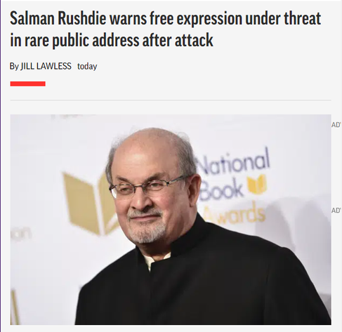 News headline and photo with embedded caption.

Headline: Salman Rushdie warns free expression under threat in rare public address after attack
By JILL LAWLESS

Photo: Salman Rushdie attends the 68th National Book Awards Ceremony and Benefit Dinner on Nov. 15, 2017, in New York. 

Embedded caption: Writer Salman Rushdie has made a public speech nine months after being stabbed and seriously injured onstage, warning that freedom of expression in the West is under its most severe threat of his lifetime. Rushdie delivered a video message to the British Book Awards, where he was awarded the Freedom to Publish award on Monday evening May 15, 2023. (Photo by Evan Agostini/Invision/AP, File)