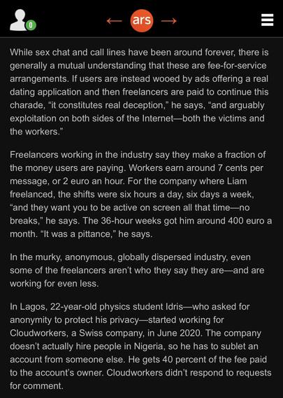 While sex chat and call lines have been around forever, there is generally a mutual understanding that these are fee-for-service arrangements. If users are instead wooed by ads offering a real dating application and then freelancers are paid to continue this charade, “it constitutes real deception,” he says, “and arguably exploitation on both sides of the Internet—both the victims and the workers.”

Freelancers working in the industry say they make a fraction of the money users are paying. Workers earn around 7 cents per message, or 2 euro an hour. For the company where Liam freelanced, the shifts were six hours a day, six days a week, “and they want you to be active on screen all that time—no breaks,” he says. The 36-hour weeks got him around 400 euro a month. “It was a pittance,” he says.

In the murky, anonymous, globally dispersed industry, even some of the freelancers aren’t who they say they are—and are working for even less.

In Lagos, 22-year-old physics student Idris—who asked for anonymity to protect his privacy—started working for Cloudworkers, a Swiss company, in June 2020. The company doesn’t actually hire people in Nigeria, so he has to sublet an account from someone else. He gets 40 percent of the fee paid to the account’s owner. Cloudworkers didn’t respond to requests for comment.