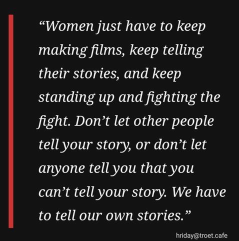 “Women just have to keep making films, keep telling their stories, and keep standing up and fighting the fight. Don’t let other people tell your story, or don’t let anyone tell you that you can’t tell your story. We have to tell our own stories.”