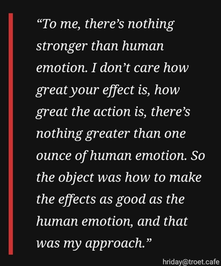 “To me, there’s nothing stronger than human emotion. I don’t care how great your effect is, how great the action is, there’s nothing greater than one ounce of human emotion. So the object was how to make the effects as good as the human emotion, and that was my approach.”