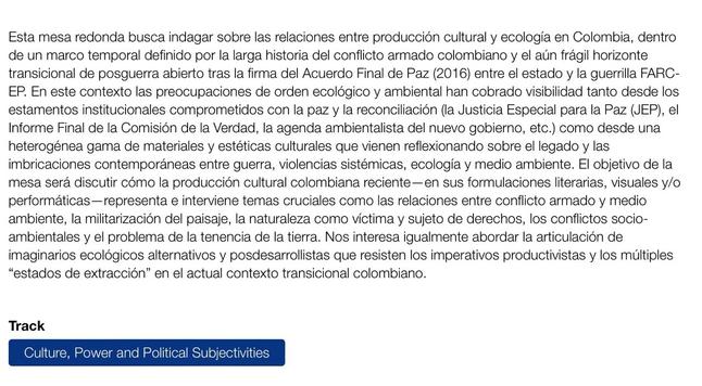 Esta mesa redonda busca indagar sobre las relaciones entre producción cultural y ecología en Colombia, dentro de un marco temporal definido por la larga historia del conflicto armado colombiano y el aún frágil horizonte transicional de posguerra abierto tras la firma del Acuerdo Final de Paz (2016) entre el estado y la guerrilla FARC- EP. En este contexto las preocupaciones de orden ecológico y ambiental han cobrado visibilidad tanto desde los estamentos institucionales comprometidos con la paz y la reconciliación, el Informe Final de la Comisión de la Verdad, la agenda ambientalista del nuevo gobierno, etc.) como desde una heterogénea gama de materiales y estéticas culturales que vienen reflexionando sobre el legado y las imbricaciones contemporáneas entre guerra, violencias sistémicas, ecología y medio ambiente. El objetivo de la mesa será discutir cómo la producción cultural colombiana reciente - en sus formulaciones literarias, visuales y/o performáticas-representa e interviene temas cruciales como las relaciones entre conflicto armado y medio ambiente, la militarización del paisaje, la naturaleza como víctima y sujeto de derechos, los conflictos socio- ambientales y el problema de la tenencia de la tierra. Nos interesa igualmente abordar la articulación de imaginarios ecológicos alternativos y posdesarrollistas que resisten los imperativos productivistas y los múltiples "estados de extracción" en el actual contexto transicional colombiano.