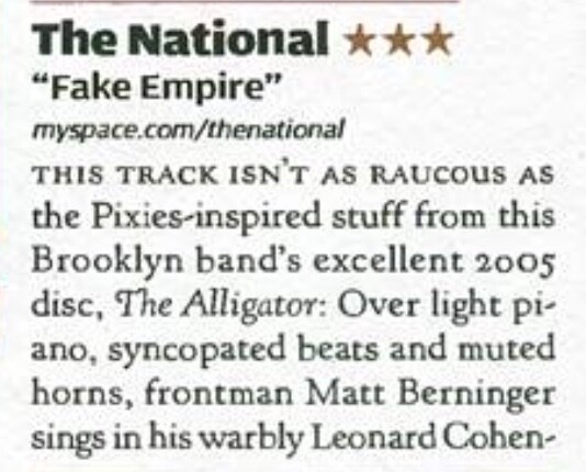 The National * x % “Fake Empire” myspace.com/thenational

THIS TRACK ISN'T AS RAUCOUS AS the Pixies-inspired stuff from this Brooklyn band’s excellent 2005 disc, The Alligator: Over light pi- ano, syncopated beats and muted horns, frontman Matt Berninger sings in his warbly Leonard Cohen-
