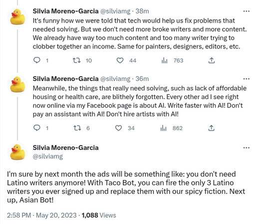 Three tweets by Silvia Moreno-García, time stamp 2:58 May 20, 2023:

It's funny how we were told that tech would help us fix problems that needed solving. But we don't need more broke writers and more content. We already have way too much content and too many writers trying to clobber together an income. Same for painters, designers, editors, etc.

Meanwhile, the things that really need solving, such as lack of affordable housing or healthcare, are blithely forgotten. Every other ad I see right now online via my facebook page is about Artificial Intelligence. Writer faster with AI! Don't pay an assistant with AI! Don't hire artists with AI!

I'm sure by next month the ads will be something like: "you don't need Latino writers anymore! With Taco Bot, you can fire the only three Latino writers you ever signed up and replace them with our spicy fiction! Next up, Asian Bot!"