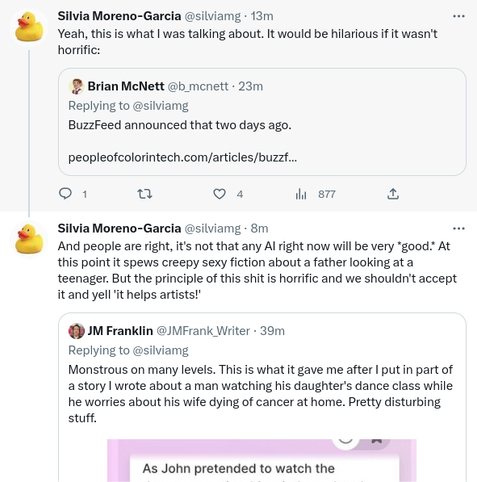 Continuation of Silvia Moreno-García's thread:

Yeah, this is what I was talking about. It would be hilarious if it wasn't horrific.

Quoted tweet by Brian McNett:
BuzzFeed announced that two days ago (link to the people piece in my post)
/end quoted tweet

Silvia Moreno-García:

And people are right, it's not that any artificial intelligence right now will be 'very god'. At this point it spews creepy sexy fiction about a father looking at a teenager. But the principle of this shit is horrific and we shouldn't accept it and yell "it helps artists!"

Quoted tweet by J. M. Franklin:

Monstrous on many levels. This is what it gave me after I put in part of a story I wrote about a man watching his daughter's dance class while he worries about his wife dying of cancer at home. Pretty disturbing stuff.

(partial screenshot, next image)
