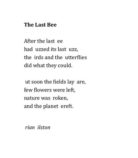 The Last Bee 
 
After the last  ee 
had  uzzed its last  uzz, 
the  irds and the  utterflies 
did what they could. 
 
 ut soon the fields lay  are, 
few flowers were left, 
nature was  roken, 
and the planet  ereft. 


 rian  ilston