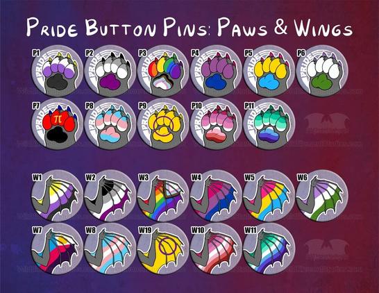 Pride flag button pins with paws where the paw pads are flags and says PRIDE on the button, and wings where the wing membrane is the flag, no text. Nonbinary, ace, progress pride, bi, pan, queer,  poly, trans, intersex, lesbian, gay. (Accidentally used lipstick lesbian and future batches will be pink/orange.)