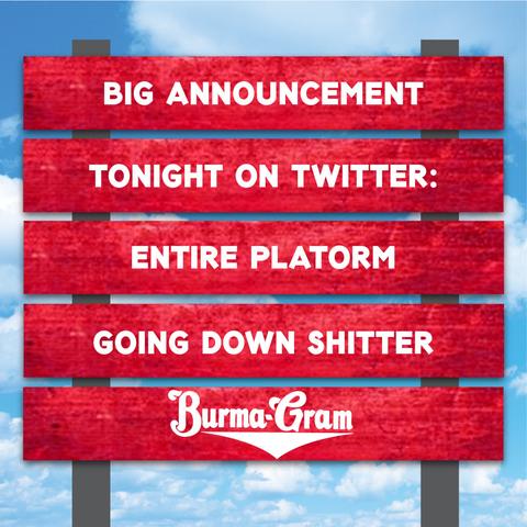 BIG ANNOUNCEMENT
–––––––––––––––––– 
TONIGHT ON TWITTER
–––––––––––––––––– 
ENTIRE PLATFORM
–––––––––––––––––– 
GOING DOWN SHITTER
–––––––––––––––––– 
~ BURMA-GRAM