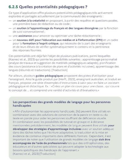 6.2.5 Quelles potentialités pédagogiques ? 

Ce type d’application offre plusieurs potentialités pédagogiques très activement explorées et partagée actuellement par la communauté des enseignants : 

— un soutien à la créativité en proposant, à partir des requêtes et questions posées, une première base de rédaction ou de code ; 

— un soutien à l’apprentissage du français et des langues étrangères par la fonction de suivi conversationnel ; 

— une assistance pour amorcer ou optimiser une tâche rédactionnelle ; 

— un nouveau défi pour l’éducation aux médias et à l’information (EMI) et un cadre pour la formation à l’esprit critique, qui nécessite de la part des enseignants et de leurs élèves de vérifier systématiquement le contenu et la pertinence des réponses fournies. 

Ces potentialités ont déjà fait l’objet de plusieurs publications, parmi lesquelles (Kasneci et al., 2023) qui pointe les possibilités suivantes : apprentissage personnalisé (analyse de travaux et suggestion de matériels pédagogiques adaptés), planification des cours (assistance à la création de plans et d’activités inclusives), apprentissage des langues (résumés et traductions).