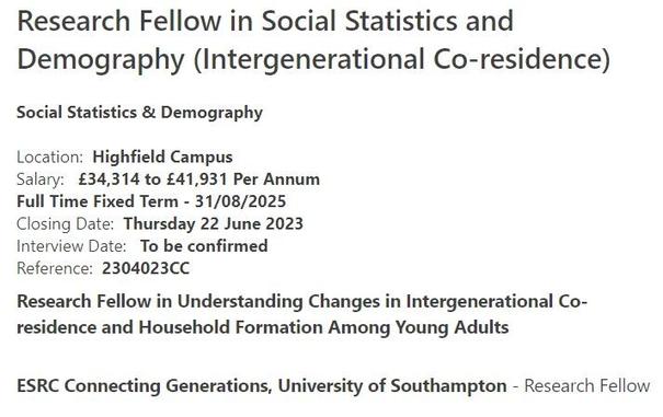 Job advertisement text reads:
Research Fellow in Social Statistics and Demography (Intergenerational Co-residence)
Social Statistics & Demography
Location: Highfield Campus
Salary: £34,314 to £41,931 Per Annum
Full Time Fixed Term - 31/08/2025
Closing Date: Thursday 22 June 2023
Interview Date: To be confirmed
Reference: 2304023CC
Research Fellow in Understanding Changes in Intergenerational Co-residence and Household Formation Among Young Adults
ESRC Connecting Generations, University of Southampton