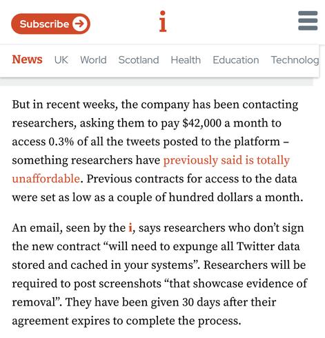 But in recent weeks, the company has been contacting researchers, asking them to pay $42,000 a month to access 0.3% of all the tweets posted to the platform – something researchers have previously said is totally unaffordable. Previous contracts for access to the data were set as low as a couple of hundred dollars a month.

An email, seen by the i, says researchers who don’t sign the new contract “will need to expunge all Twitter data stored and cached in your systems”. Researchers will be required to post screenshots “that showcase evidence of removal”. They have been given 30 days after their agreement expires to complete the process.