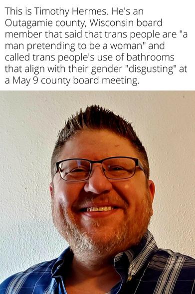 This is #TimothyHermes. He's an Outagamie county Wisconsin board member that said that trans people are "a man pretending to be a woman" and called trans people's use of bathrooms that align with their gender "disgusting" at a May 9 county board meeting.
