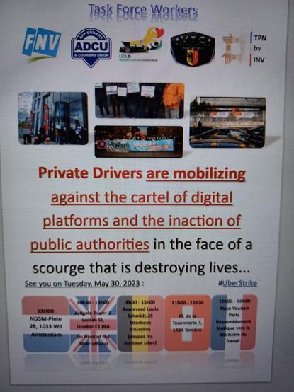 Flyer:
Private Drivers are mobilizing against the cartel of digital platforms and the inaction of public authorities in the face of a scourge that is destroying lives.
See you on Tuesday, May 30 2023
#UberStrike
13.00h NDSM Amsterdam
10.30-13.00h Aldgate Tower  Lemsn st London
08.00-15.00h Boulevard Louis Schmidt Brussels
11.00=12.30h Place de Taconnerie, Genève 
12.00-15.00h Place Vauban, Paris