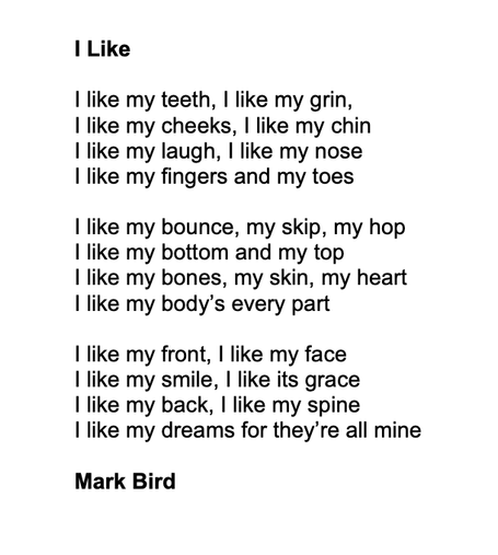I Like

I like my teeth, I like my grin,
I like my cheeks, I like my chin
I like my laugh, I like my nose
I like my fingers and my toes 

I like my bounce, my skip, my hop
I like my bottom and my top
I like my bones, my skin, my heart
I like my body’s every part

I like my front, I like my face
I like my smile, I like its grace
I like my back, I like my spine
I like my dreams for they’re all mine

Mark Bird