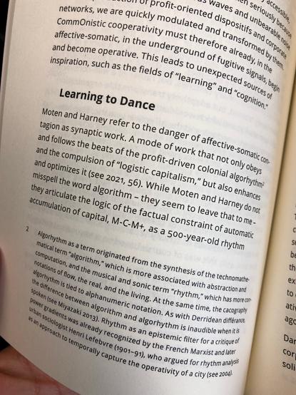 Excerpt from page 68 of the “Counter-Dancing Digitality. On Commoning and Computation” by Shintaro Miyazaki: “This leads to unexpected sources of inspiration, such as the fields of learning” and “cognition.”

Learning to Dance.
Moten and Harney refer to the danger of affective-somatic contagion as synaptic work. A mode of work that not only obeys and follows the beats of the profit-driven colonial algorhythm² and the compulsion of “logistic capitalism,” but also enhances and optimizes it (see 2021, 56). While Moten and Harney do not misspell the word algorithm – they seem to leave that to me – they articulate the logic of the factual  constraint of automatic accumulation of capital, M-C-M+, as a 500-year-old rhythm

²Algorhythm as a term originated from the synthesis of the technomathematical term “algorithm,” which is more associated with abstraction and computation, and the musical and sonic term “rhythm,” which has more connotations of flow, the real, and the living. At the same time, the cacography algorhythm is tied to alphanumeric notation. As with Derridean différance, the difference between algorithm and algorhythm is inaudible when it is spoken (see Miyazaki 2013). Rhythm as an epistemic filter for a critique of power gradients was already recognized by the French Marxist and later urban sociologist Henri Lefebvre (1901–91), who argued for rhythm analysis as an approach to temporally capture the operativity of a city (see 2004).”