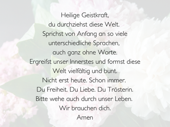 Heilige Geistkraft, du durchziehst diese Welt. Sprichst von Anfang an so viele unterschiedliche Sprachen, auch ganz ohne Worte. Ergreifst unser Innerstes und formst diese Welt vielfältig und bunt. Nicht erst heute. Schon immer. Du Freiheit. Du Liebe. Du Trösterin. Bitte wehe auch durch unser Leben. Wir brauchen dich. Amen