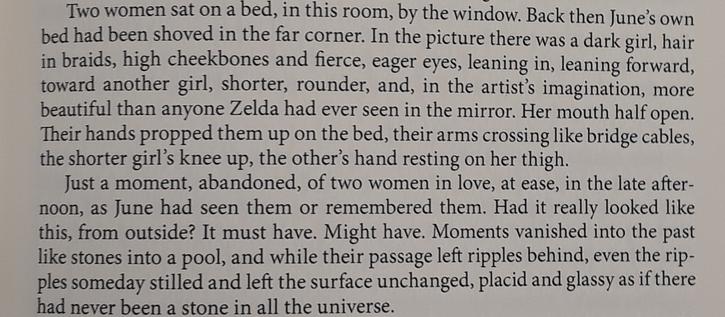 Partial page of text: "Two women sat on a bed, in this room, by the window. Back then June's own bed had been shoved in the far corner. In the picture there was a dark girl, hair in braids, high cheekbones and fierce, eager eyes, leaning in, leaning forward, toward another girl, shorter, rounder, and, in the artist's imagination, more beautiful than anyone Zelda had ever seen in the mirror. Her mouth half open. Their hands propped them up on the bed, their arms crossing like bridge cables, the shorter girl's knee up, the other's hand resting on her thigh.
Just a moment, abandoned, of two women in love, at ease, in the late afternoon, as June had seen them or remembered them. Had it really looked like this, from outside? It must have. Might have. Moments vanished into the past like stones, into a pool, and while their passage left ripples behind, even the ripples someday stilled and left the surface unchanged, placid and glassy as if there had never been a stone in all the universe."