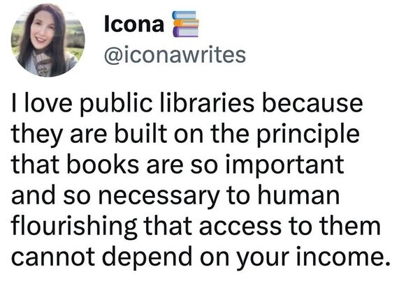 A screenshot of a post by "Icona"
@iconawrites "I love public libraries because they are built on the principle that books are so important and so necessary to human flourishing that access to them cannot depend on your income."