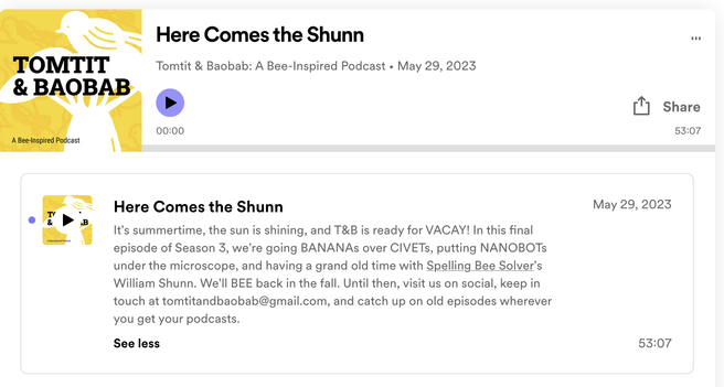 Here Comes the Shunn, Tomtit & Baobab: A Bee-Inspired Podcast May 29, 2023, "It's summertime, the sun is shining, and T&B is ready for VACAY! In this final - episode of Season 3, we're going BANANASs over CIVETs, putting NANOBOTs under the microscope, and having a grand old time with Spelling Bee Solver's William Shunn. We'll BEE back in the fall. Until then, visit us on social, keep in touch at tomtitandbaobab@gmail.com, and catch up on old episodes wherever you get your podcasts."