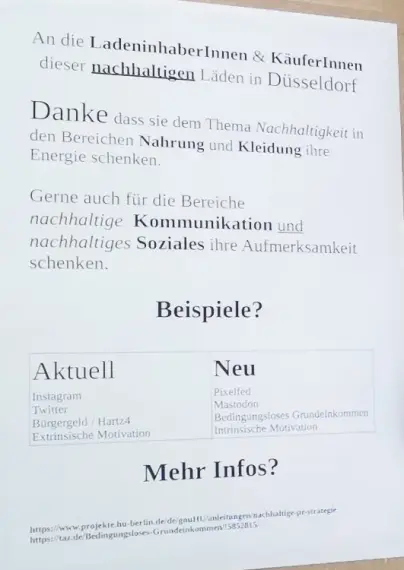 Din A4 Papier auf Karton mit der Nachricht:
An die LadeninhaberInnen & KäuferInnen dieser nachhaltigen (unterstrichen) Läden in Düsseldorf.
Danke dass sie dem Thema Nachhaltigkeit (kursiv) in den Bereichen Nahrung (fett) und Kleidung (fett) ihre Energie schenken.
Gerne auch für die Bereiche nachhaltige (kursiv) Kommunikation (fett) und (unterstrichen) nachhaltiges (kursiv) Soziales (fett) ihre Aufmerksamkeit schenken.
Beispiele? (fett)
Aktuell Instagram, Neu Pixelfed. Twitter -> Mastodon, Bürgergeld / Hartz4 -> Bedingungsloses Grundeinkommen, Extrinsische Motivation -> Intrinsische Motivation.
Mehr Infos?
2 Links