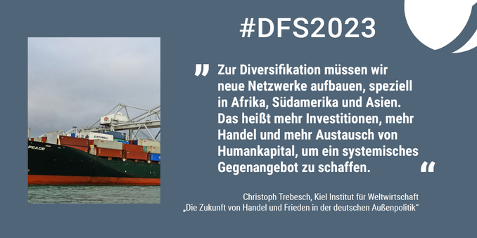 #DSF2023 Bild eines Schiffs mit Containern und Zitat: „Zur Diversifikation müssen wir neue Netzwerke aufbauen, speziell in Afrika, Südamerika und Asien. Das heißt mehr Investitionen, mehr Investitionen, mehr Handel und mehr Austausch von Humankapital, um ein systemisches Gegenangebot zu schaffen.“ Christoph Trebesch, Kiel Institut für Weltwirtschaft. „Die Zukunft von Handel und Frieden in der deutschen Außenpolitik“