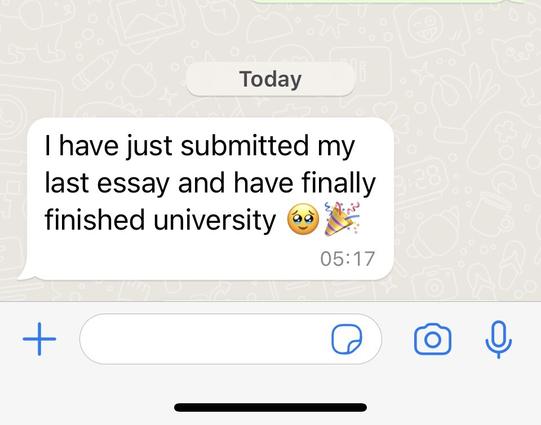 A WhatsApp message which reads “I have just submitted my last essay and have finally finished university” 

There is a celebration emoji and a smiley face emoji at the end of the message.