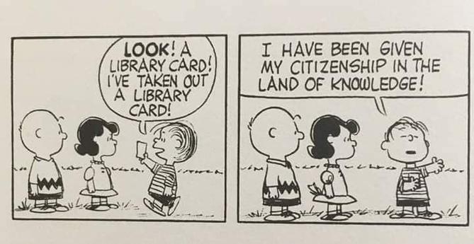 A "Peanuts" comic strip with two panels, featuring Charlie Brown, Lucy, and Linus. (It would be assumed that this strip was done by Charles M. Schulz, though there is no artist attribution or copyright date provided on the picture.)

Panel 1: Charlie and Lucy are on the left, looking to the right at Linus as he walks up to them. Linus is holding up a library card with his right hand and says, "Look! A library card! I've taken out a library card!"

Panel 2: Charlie and Lucy are on the left, looking to the right at Linus, who is now facing the reader. With his eyes closed, Linus is holding the library card in his right hand, against his chest, with his left hand up in the air, and says, "I have been given my citizenship in the land of knowledge!"