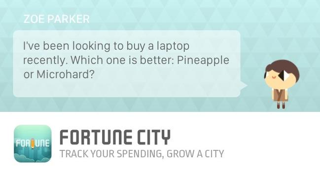 ZOE PARKER
I've been looking to buy a laptop
recently. Which one is better: Pineapple
or Microhard?

FORTUNE CITY
TRACK YOUR SPENDING, GROW A CITY