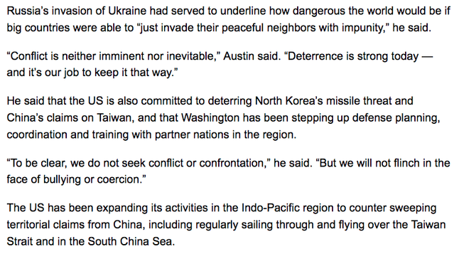 Russia’s invasion of Ukraine had served to underline how dangerous the world would be if big countries were able to “just invade their peaceful neighbors with impunity,” he said.

“Conflict is neither imminent nor inevitable,” Austin said. “Deterrence is strong today — and it’s our job to keep it that way.”

He said that the US is also committed to deterring North Korea’s missile threat and China’s claims on Taiwan, and that Washington has been stepping up defense planning, coordination and training with partner nations in the region.

“To be clear, we do not seek conflict or confrontation,” he said. “But we will not flinch in the face of bullying or coercion.”

The US has been expanding its activities in the Indo-Pacific region to counter sweeping territorial claims from China, including regularly sailing through and flying over the Taiwan Strait and in the South China Sea.