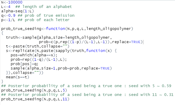 ## Rcode for the simulation

N<-100000
L<-4  ## length of an alphabet
alpha=seq(1:L)
q<-0.9 ## prob of true emission
p<-1/L ## prob of each letter

prob_true_seeding<-function(N,p,q,L,length_oligopolymer)
{ 
  truth<-sample(alpha,size=length_oligopolymer,
                prob=c(p,rep((1-p)/(L-1),L-1)),replace=TRUE)
  t<-paste(truth,collapse="")
  s<-replicate(N,paste(sapply(truth,function(x) {
    pos=which(alpha==x);
    prob=rep((1-q)/(L-1),L);
    prob[pos]=q;
    sample(alpha,size=1,prob=prob,replace=TRUE)
  }),collapse=""))
  mean(s==t)
}
## Posterior probability of a seed being a true one : seed with 5 ~ 0.59
prob_true_seeding(N,p,q,L,5)  
## Posterior probability of a seed being a true one : seed with 11 ~ 0.31
prob_true_seeding(N,p,q,L,11)