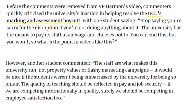 Before the comments were removed from VP Harmon’s video, commenters quickly criticised the university’s inaction in helping resolve the UCU’s marking and assessment boycott, with one student saying: “Stop saying you’re sorry for the disruption if you’re not doing anything about it. The university has the means to pay its staff a fair wage and chooses not to. You can end this, but you won't, so what’s the point in videos like this?”

However, another student commented: “The staff are what makes this

university run, not property values or flashy marketing campaigns — it would

be nice if the students weren’t being embarrassed by the university for being so unfair. The quality of teaching should be reflected in pay and job security — if

we are competing internationally in quality, surely we should be competing in employee satisfaction too.”