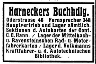 Harneckers Buchhandlung
Oderstrasse 46 Fernsprecher 348
Hauptvertrieb und Lager sämtlicher
Sektionen der Autokarten der Continental
C. C. Hannover / Lager der Mittelbach-
und Ravensteinschen Rad- und Motor-
fahrerkarten / Lager der Volkmanns
Kraftfahrer- und der Autotechnischen Bibliothek
Quelle: Adressbuch Frankfurt Oder 1925