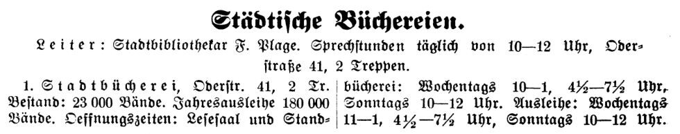 Städtische Büchereien.
Leiter: Stadtbibliothekar F. Plage. Sprechstunden täglich von 10 bis 12 Uhr,
Oderstraße 41, 2 Treppen

1. Stadtbücherei, Oderstraße 41, 2 Treppen
Bestand: 23000 Bände. Jahresausleihe 180000 Bände. Oeffnungszeiten: Lesesaal und Standbücherei: Wochentags 10 bis 1, 4 einhalb bis 7 einhalb Uhr, 
Sonntags 10 bis 12 Uhr. Ausleihe: Wochentags 11 bis 1, 4 einhalb bis 7 einhab Uhr, Sonntags 10 bis 12 Uhr.

Quelle: Adressbuch Frankfurt Oder 1925