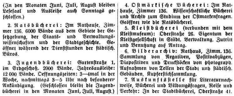 (In den Monaten Juni, Juli, August bleiben Lesesaal und Ausleihe auch Sonntags geschlossen.)

2. Ratsbücherei: Im Rathause, Zimmer 136. 6000 Bände aus dem Gebiete der Gesetzgebung, der Staats- und Verwaltungswissenschaften und der Stadtgeschichte. Geöffnet während der Dienststunden der städtischen Büros.

3. Jugendbücherei: Gartenstraße 1,
im Erdgeschoß. 2000 Bände. Jahresausleihe: 12000 Bände. Oeffnungszeiten: 3 bis 4 mal in der Woche, nachmittags 3 bis 5 Uhr nach besonderer Ankündigung. (Geschlossen bleibt die Jugendbücherei in den Monaten Juni, Juli, August.)

4. Ostmärkische Bücherei: Im Rathause, Zimmer 136. Wissenschaftliche Bücherei und Archiv zum Studium der Ostmarkfragen. Geöffnet wie Ratsbücherei.

5. Kleistbücherei (verbunden mit dem Kleistmuseum): Oderstraße 26. Eigentum der Kleistgesellschaft in Städtischer Verwaltung. Zutritt und Benutzung auf Antrag.

6. Bilderarchiv: Rathaus, Timmer 136.
Sammlung von Negativen, Positivabzügen, Diapositiven und Druckstöcken von photographischen Aufnahmen von Teilen der Stadt und städtischen Gebäuden, Kupferstichsammlung.

7. Auskunftsstelle für Literaturnachweise, Bücherei und Bildungsfragen, Reise und Verkehr: In der Stadtbücherei, Oderstraße 41.

Quelle: Adressbuch Frankfurt Oder 1925