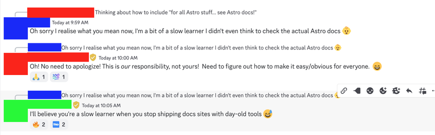 Screen capture of a conversation in the Astro discord:

User: "Oh sorry I realize what you mean now, I'm a bit of a slow learner I didn't even think to check the actual Astro docs 👶"

Team member 1: "Oh! No need to apologize! This is our responsibility, not yours! Need to figure out how to make it easy/obvious for everyone. 😄"

Team member 2: "I'll believe you're a slow learner when you stop shipping docs sites with day-old tools 😅"