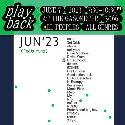 Playback
June 7 2023
At The Gasometer, 3066
All Peoples
All Genres

Featuring:
88756 
3rd Orbit 
aleksei 
anisynth 
Dave Machine 
Divine Wave 
Dr Hitchcock 
EZINES 
File Explorer 
Good action rock 
Guitar Detective 
Hi Entropy 
Keinewave 
Manic Pixie 
Meio 
Myllo 
Nicci 
nofloor 
NOMO 
Professional bug boy 
PYMMS 
XYSid