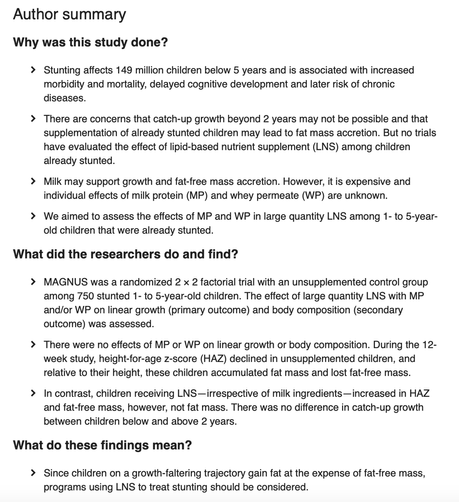 Kirjoittajien selkokielinen tiivistelmä:

stunting=kasvun hidastuminen

Why was this study done? 
> Stunting affects 149 million children below 5 years and is associated with increased morbidity and mortality, delayed cognitive development and later risk of chronic diseases. 
> There are concerns that catch-up growth beyond 2 years may not be possible and that supplementation of already stunted children may lead to fat mass accretion…lyhennetty
> Milk may support growth and fat-free mass accretion. However, it is expensive and individual effects of milk protein (MP) and whey permeate (WP) are unknown. 
> We aimed to assess the effects of MP and WP in large quantity LNS among 1- to 5-year- old children that were already stunted. 

What did the researchers do and find? 
> MAGNUS was a randomized 2 × 2 factorial trial with an unsupplemented control group among 750 stunted 1- to 5-year-old children. The effect of large quantity LNS with MP and/or WP on linear growth (primary outcome and body composition (secondary outcome) was assessed. 
> There were no effects of MP or WP on linear growth or body composition. During the 12- week study, height-for-age z-score (HAZ) declined in unsupplemented children, and relative to their height, these children accumulated fat mass and lost fat-free mass. 
> In contrast, children receiving LNS- irrespective of milk ingredients- increased in HAZ and fat-free mass, however, not fat mass. ..lyhennetty